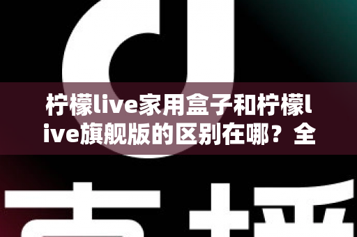 柠檬live家用盒子和柠檬live旗舰版的区别在哪？全面对比两款电视盒子的配置、功能与选购指南