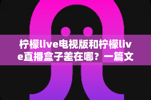 柠檬live电视版和柠檬live直播盒子差在哪？一篇文章讲透两者区别、优缺点与选购建议
