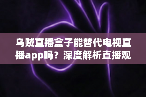 乌贼直播盒子能替代电视直播app吗？深度解析直播观影新方式与选择指南