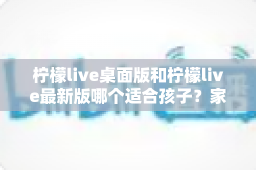 柠檬live桌面版和柠檬live最新版哪个适合孩子?家长必读的全方位选择指南 柠檬live桌面版和柠檬live最新版哪个适合孩子?家长必读的全方位选择指南