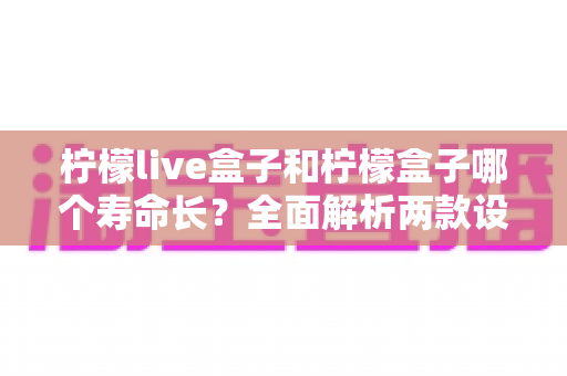 柠檬live盒子和柠檬盒子哪个寿命长？全面解析两款设备使用寿命差异与延长技巧