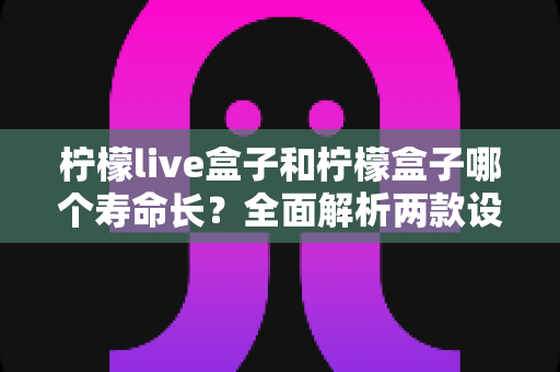 柠檬live盒子和柠檬盒子哪个寿命长？全面解析两款设备使用寿命差异与延长技巧