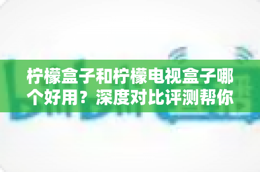 柠檬盒子和柠檬电视盒子哪个好用?深度对比评测帮你选对不踩坑 柠檬盒子和柠檬电视盒子哪个好用?深度对比评测帮你选对不踩坑