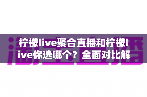 柠檬live聚合直播和柠檬live你选哪个？全面对比解析助你做出明智选择