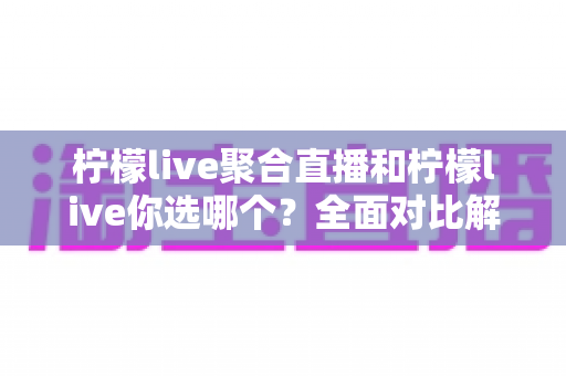 柠檬live聚合直播和柠檬live你选哪个？全面对比解析助你做出明智选择