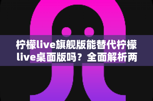 柠檬live旗舰版能替代柠檬live桌面版吗？全面解析两款版本的功能差异与选购建议