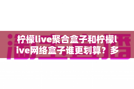 柠檬live聚合盒子和柠檬live网络盒子谁更划算？多维度深度对比，帮你选对不选贵