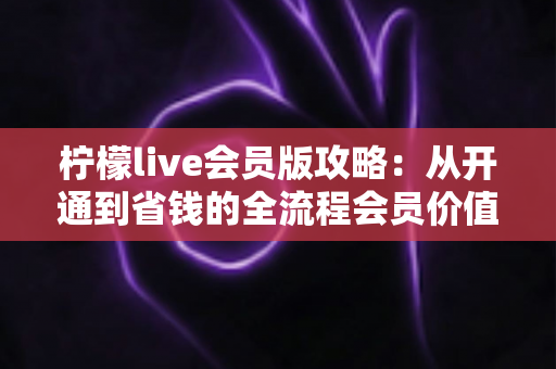柠檬live会员版攻略：从开通到省钱的全流程会员价值指南