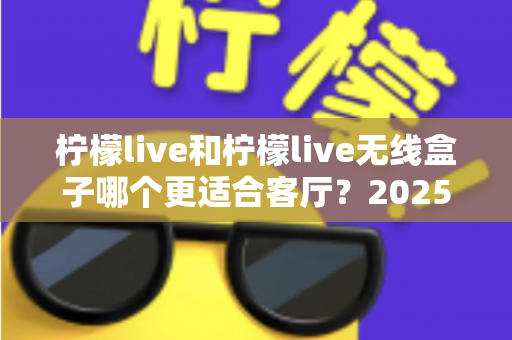 柠檬live和柠檬live无线盒子哪个更适合客厅?2025年客厅观影设备深度对比与选购指南 柠檬live和柠檬live无线盒子哪个更适合客厅?2025年客厅观影设备深度对比与选购指南