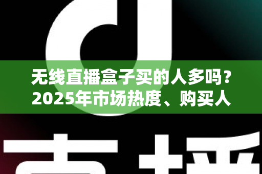 无线直播盒子买的人多吗？2025年市场热度、购买人群与选购指南全解析