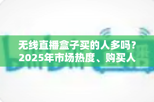 无线直播盒子买的人多吗？2025年市场热度、购买人群与选购指南全解析