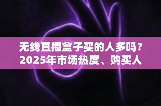 无线直播盒子买的人多吗？2025年市场热度、购买人群与选购指南全解析
