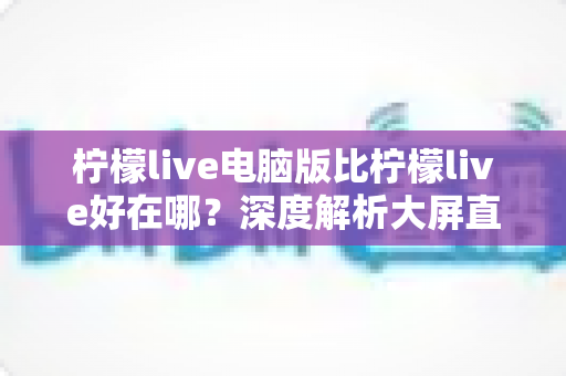 柠檬live电脑版比柠檬live好在哪?深度解析大屏直播体验的全面升级 柠檬live电脑版比柠檬live好在哪?深度解析大屏直播体验的全面升级