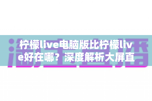 柠檬live电脑版比柠檬live好在哪?深度解析大屏直播体验的全面升级 柠檬live电脑版比柠檬live好在哪?深度解析大屏直播体验的全面升级