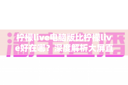 柠檬live电脑版比柠檬live好在哪？深度解析大屏直播体验的全面升级