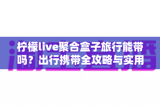 柠檬live聚合盒子旅行能带吗?出行携带全攻略与实用指南 柠檬live聚合盒子旅行能带吗?出行携带全攻略与实用指南