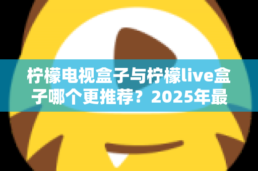 柠檬电视盒子与柠檬live盒子哪个更推荐？2025年最全选购对比指南