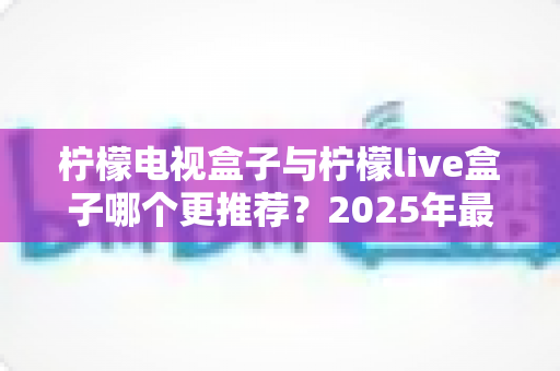 柠檬电视盒子与柠檬live盒子哪个更推荐？2025年最全选购对比指南