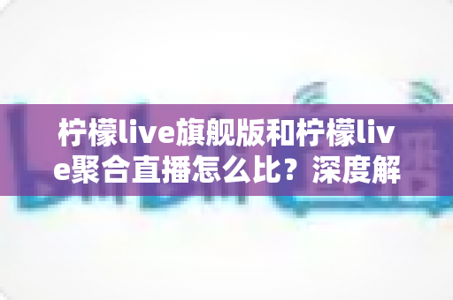 柠檬live旗舰版和柠檬live聚合直播怎么比?深度解析两大版本差异,助你一步选对不踩坑 柠檬live旗舰版和柠檬live聚合直播怎么比?深度解析两大版本差异,助你一步选对不踩坑