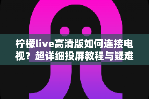 柠檬live高清版如何连接电视？超详细投屏教程与疑难解答一站式指南