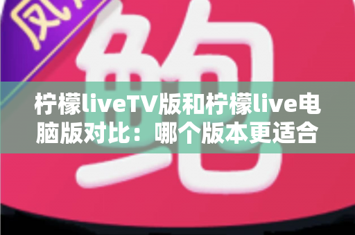 柠檬liveTV版和柠檬live电脑版对比：哪个版本更适合你的观影需求？
