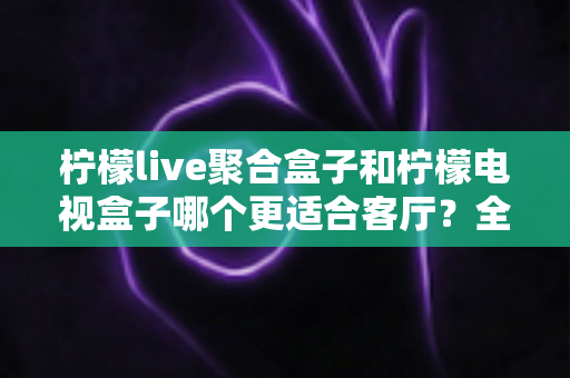 柠檬live聚合盒子和柠檬电视盒子哪个更适合客厅？全面解析帮你选对家庭观影神器
