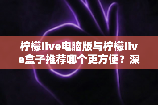 柠檬live电脑版与柠檬live盒子推荐哪个更方便？深度对比帮你一次选对观看方案