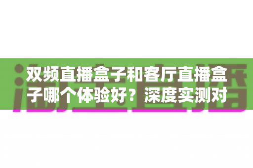 双频直播盒子和客厅直播盒子哪个体验好?深度实测对比帮你选对不选贵 双频直播盒子和客厅直播盒子哪个体验好?深度实测对比帮你选对不选贵