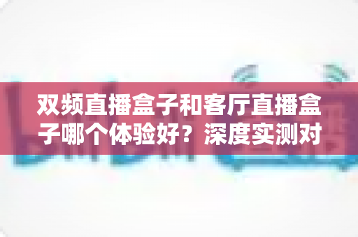 双频直播盒子和客厅直播盒子哪个体验好?深度实测对比帮你选对不选贵 双频直播盒子和客厅直播盒子哪个体验好?深度实测对比帮你选对不选贵
