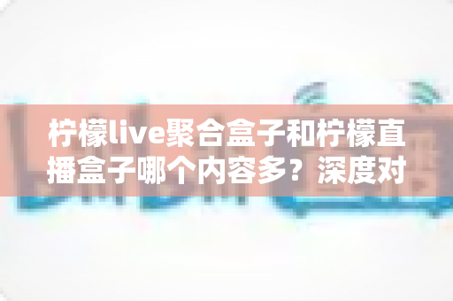 柠檬live聚合盒子和柠檬直播盒子哪个内容多？深度对比解析与选购指南