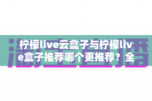 柠檬live云盒子与柠檬live盒子推荐哪个更推荐？全面深度对比评测与选购指南