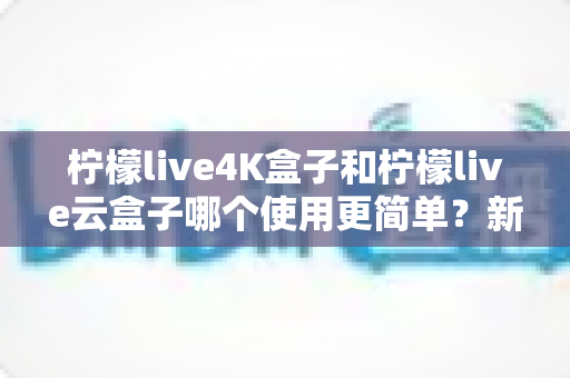 柠檬live4K盒子和柠檬live云盒子哪个使用更简单？新手也能秒懂的上手对比与选购指南