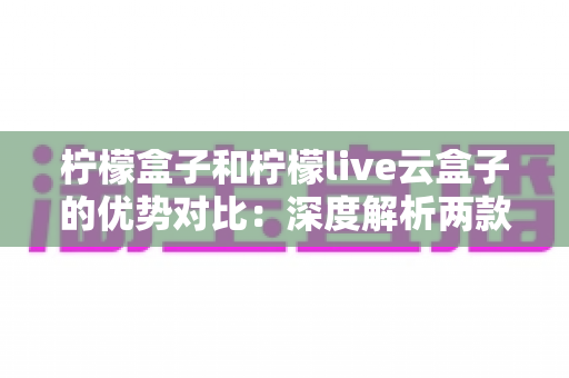 柠檬盒子和柠檬live云盒子的优势对比:深度解析两款电视盒子的差异,帮你选对不选贵 柠檬盒子和柠檬live云盒子的优势对比:深度解析两款电视盒子的差异,帮你选对不选贵