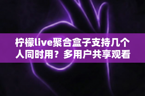 柠檬live聚合盒子支持几个人同时用？多用户共享观看全解析与实用优化指南