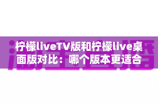 柠檬liveTV版和柠檬live桌面版对比:哪个版本更适合你的观影需求?全面解析助你做出最佳选择 柠檬liveTV版和柠檬live桌面版对比:哪个版本更适合你的观影需求?全面解析助你做出最佳选择