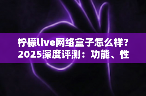 柠檬live网络盒子怎么样？2025深度评测：功能、性能、优缺点与选购指南全解析