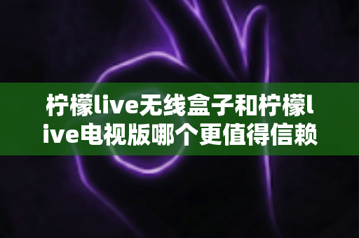 柠檬live无线盒子和柠檬live电视版哪个更值得信赖?2025最新深度对比与选购避坑指南 柠檬live无线盒子和柠檬live电视版哪个更值得信赖?2025最新深度对比与选购避坑指南