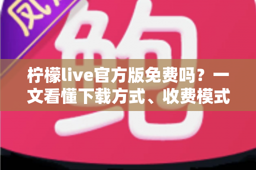 柠檬live官方版免费吗？一文看懂下载方式、收费模式与安全使用指南