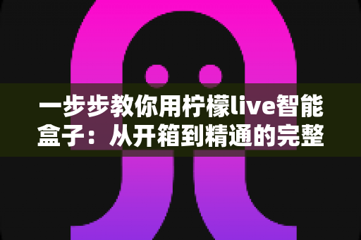 一步步教你用柠檬live智能盒子：从开箱到精通的完整使用指南