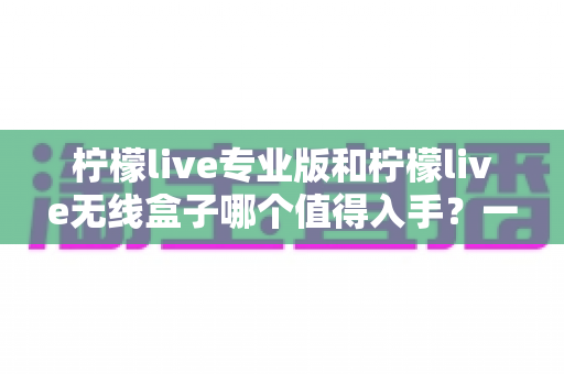 柠檬live专业版和柠檬live无线盒子哪个值得入手?一文读懂两者差异与选购建议 柠檬live专业版和柠檬live无线盒子哪个值得入手?一文读懂两者差异与选购建议