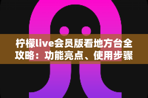 柠檬live会员版看地方台全攻略：功能亮点、使用步骤与常见问题一次讲清