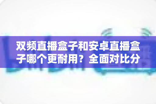 双频直播盒子和安卓直播盒子哪个更耐用？全面对比分析与选购避坑指南