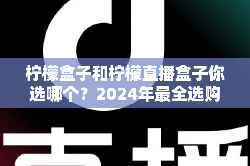 柠檬盒子和柠檬直播盒子你选哪个？2024年最全选购攻略与深度对比解析