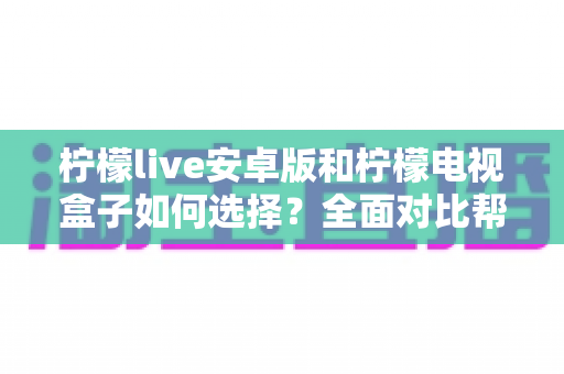 柠檬live安卓版和柠檬电视盒子如何选择？全面对比帮你做出最适合自己的决定