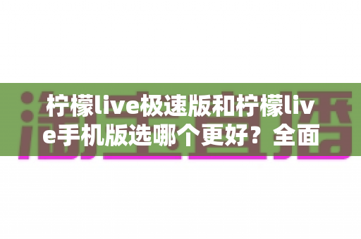 柠檬live极速版和柠檬live手机版选哪个更好？全面对比帮你做出明智选择