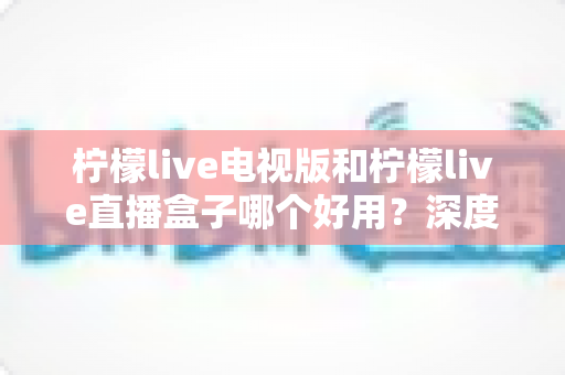 柠檬live电视版和柠檬live直播盒子哪个好用?深度对比评测帮你选出最适合的大屏观影方案 柠檬live电视版和柠檬live直播盒子哪个好用?深度对比评测帮你选出最适合的大屏观影方案
