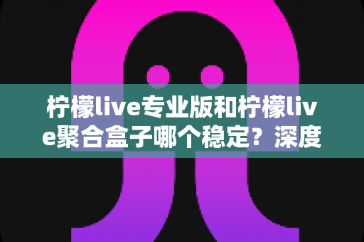柠檬live专业版和柠檬live聚合盒子哪个稳定？深度对比测评与实用选购指南