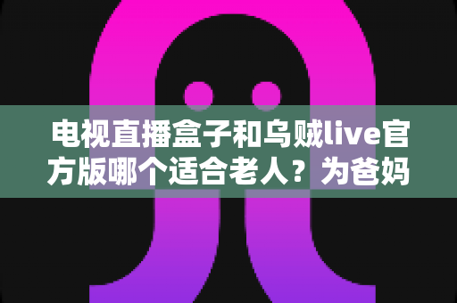 电视直播盒子和乌贼live官方版哪个适合老人?为爸妈选对看电视方案的全能指南 电视直播盒子和乌贼live官方版哪个适合老人?为爸妈选对看电视方案的全能指南
