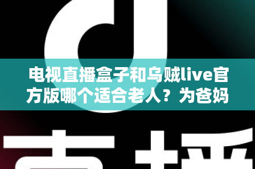 电视直播盒子和乌贼live官方版哪个适合老人？为爸妈选对看电视方案的全能指南