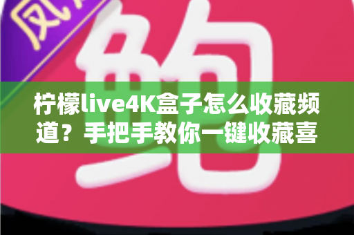 柠檬live4K盒子怎么收藏频道？手把手教你一键收藏喜欢的电视节目，畅享高清观影体验